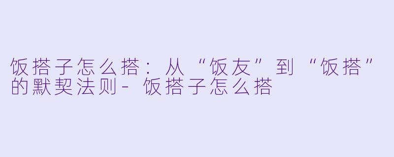 饭搭子怎么搭：从“饭友”到“饭搭”的默契法则-饭搭子怎么搭