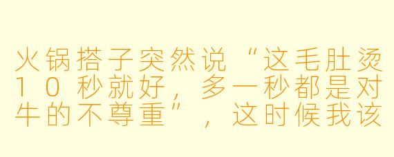 火锅搭子突然说“这毛肚烫10秒就好，多一秒都是对牛的不尊重”，这时候我该怎么回才能既接住梗又不冷场？