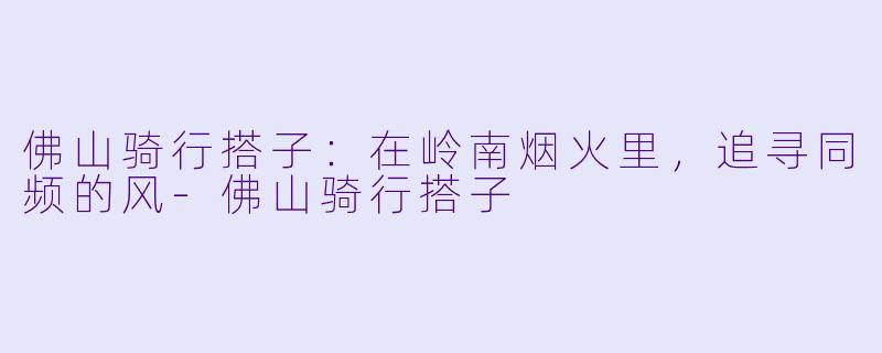 佛山骑行搭子:在岭南烟火里,追寻同频的风-佛山骑行搭子