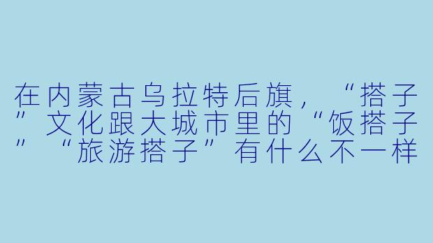 在内蒙古乌拉特后旗,“搭子”文化跟大城市里的“饭搭子”“旅游搭子”有什么不一样的地方?