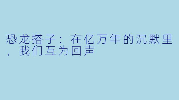 恐龙搭子：在亿万年的沉默里，我们互为回声
