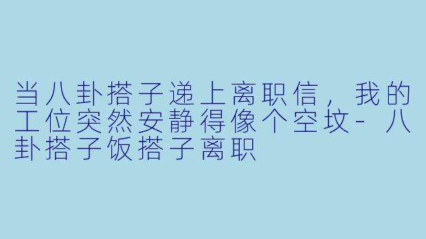 当八卦搭子递上离职信,我的工位突然安静得像个空坟-八卦搭子饭搭子离职
