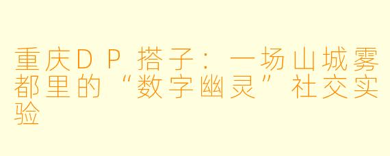 重庆DP搭子：一场山城雾都里的“数字幽灵”社交实验