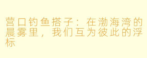 营口钓鱼搭子:在渤海湾的晨雾里,我们互为彼此的浮标