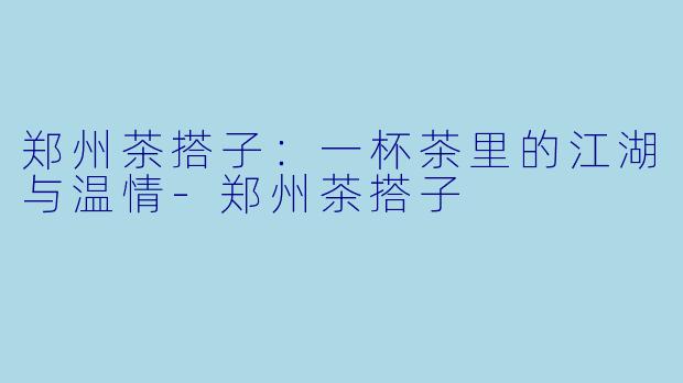 郑州茶搭子:一杯茶里的江湖与温情-郑州茶搭子