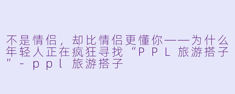 不是情侣,却比情侣更懂你——为什么年轻人正在疯狂寻找“PPL旅游搭子”-ppl旅游搭子