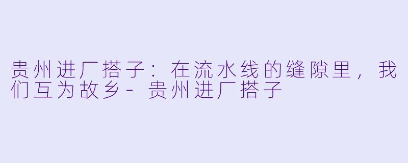 贵州进厂搭子：在流水线的缝隙里，我们互为故乡-贵州进厂搭子