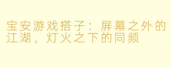 宝安游戏搭子:屏幕之外的江湖,灯火之下的同频