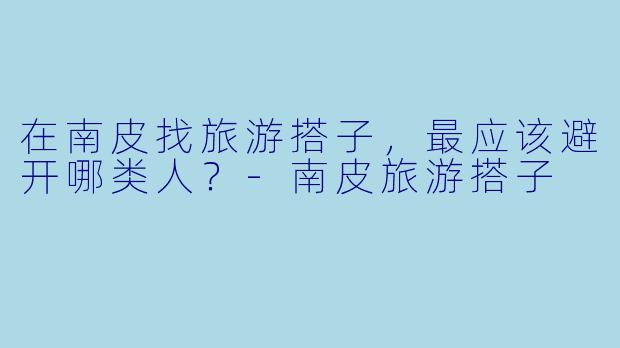 在南皮找旅游搭子，最应该避开哪类人？