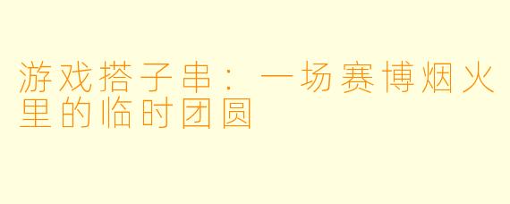 游戏搭子串：一场赛博烟火里的临时团圆