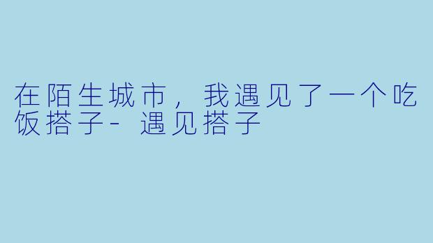 在陌生城市,我遇见了一个吃饭搭子-遇见搭子
