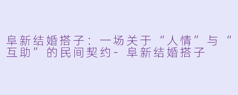 阜新结婚搭子：一场关于“人情”与“互助”的民间契约-阜新结婚搭子