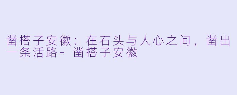 凿搭子安徽:在石头与人心之间,凿出一条活路-凿搭子安徽