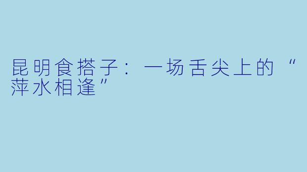 昆明食搭子：一场舌尖上的“萍水相逢”