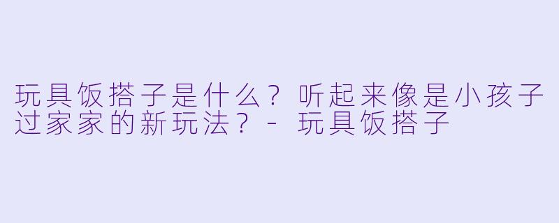 玩具饭搭子是什么?听起来像是小孩子过家家的新玩法?-玩具饭搭子