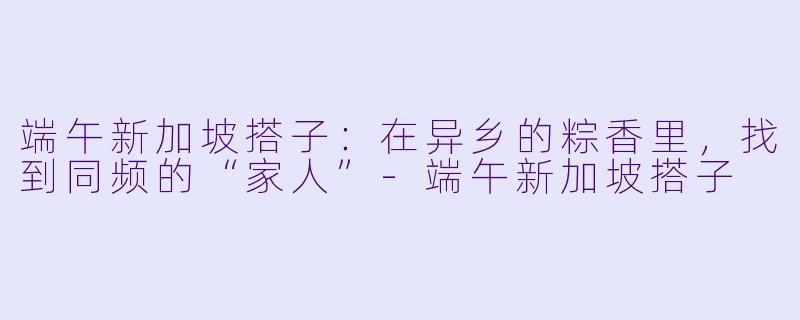 端午新加坡搭子：在异乡的粽香里，找到同频的“家人”-端午新加坡搭子