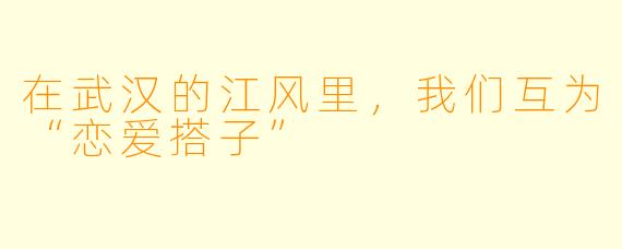 在武汉的江风里,我们互为“恋爱搭子”