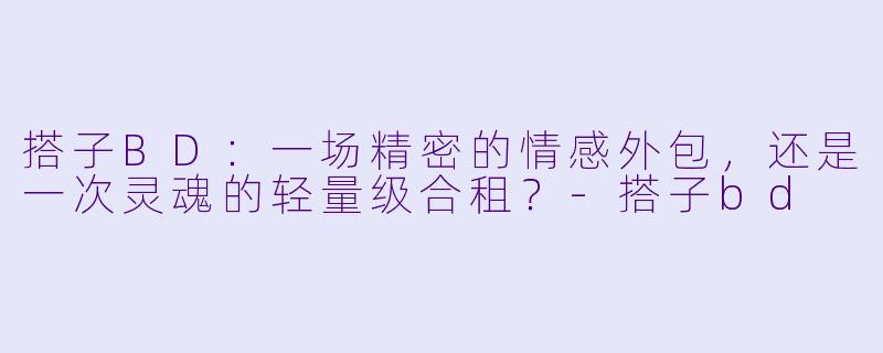 搭子BD:一场精密的情感外包,还是一次灵魂的轻量级合租?-搭子bd