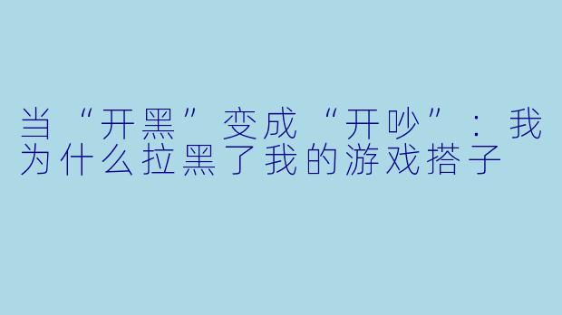 当“开黑”变成“开吵”:我为什么拉黑了我的游戏搭子