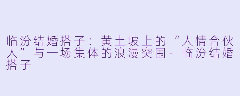 临汾结婚搭子:黄土坡上的“人情合伙人”与一场集体的浪漫突围-临汾结婚搭子