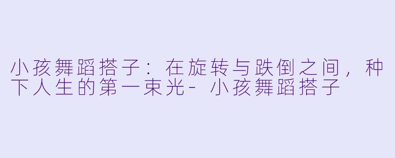 小孩舞蹈搭子:在旋转与跌倒之间,种下人生的第一束光-小孩舞蹈搭子