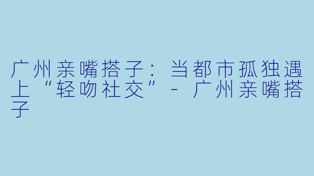 广州亲嘴搭子:当都市孤独遇上“轻吻社交”-广州亲嘴搭子