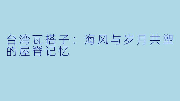 台湾瓦搭子:海风与岁月共塑的屋脊记忆