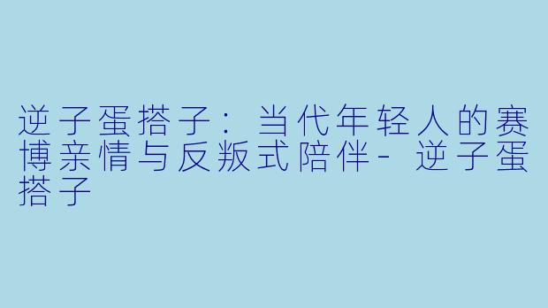 逆子蛋搭子:当代年轻人的赛博亲情与反叛式陪伴-逆子蛋搭子