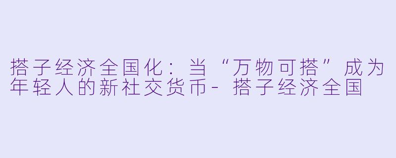 搭子经济全国化:当“万物可搭”成为年轻人的新社交货币-搭子经济全国