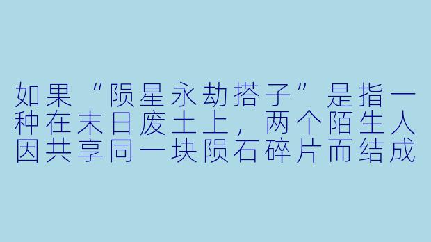 如果“陨星永劫搭子”是指一种在末日废土上,两个陌生人因共享同一块陨石碎片而结成的共生契约,那么当其中一人的碎片开始发光发热、即将引爆时,另一人必须立刻用自己那块碎片去撞击它才能抵消爆炸——但这样做会导致自己的碎片永久碎裂、失去“永劫”资格,你会怎么做?-陨星永劫搭子
