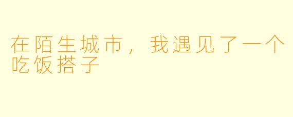 在陌生城市,我遇见了一个吃饭搭子
