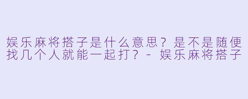 娱乐麻将搭子是什么意思?是不是随便找几个人就能一起打?-娱乐麻将搭子