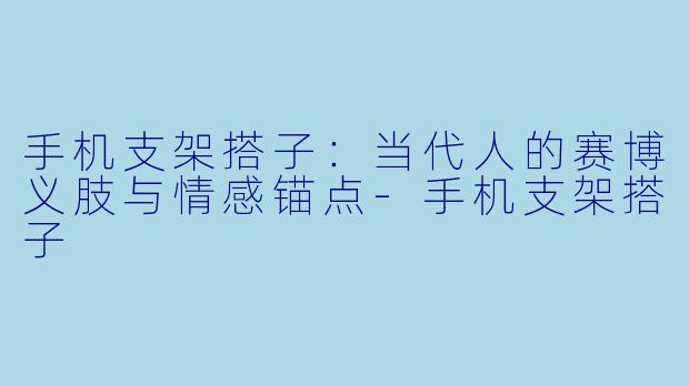 手机支架搭子：当代人的赛博义肢与情感锚点-手机支架搭子