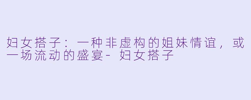 妇女搭子:一种非虚构的姐妹情谊,或一场流动的盛宴-妇女搭子