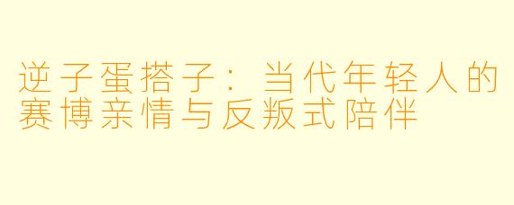 逆子蛋搭子:当代年轻人的赛博亲情与反叛式陪伴