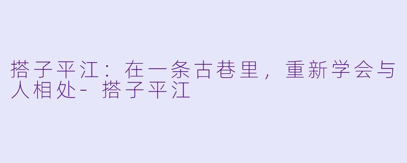 搭子平江：在一条古巷里，重新学会与人相处-搭子平江