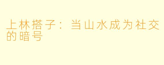 上林搭子:当山水成为社交的暗号