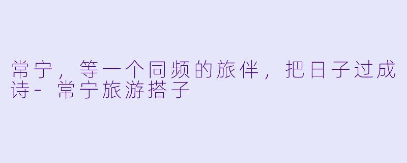 常宁，等一个同频的旅伴，把日子过成诗-常宁旅游搭子