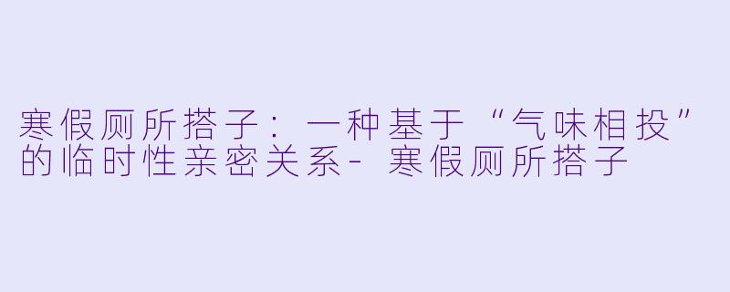 寒假厕所搭子:一种基于“气味相投”的临时性亲密关系-寒假厕所搭子