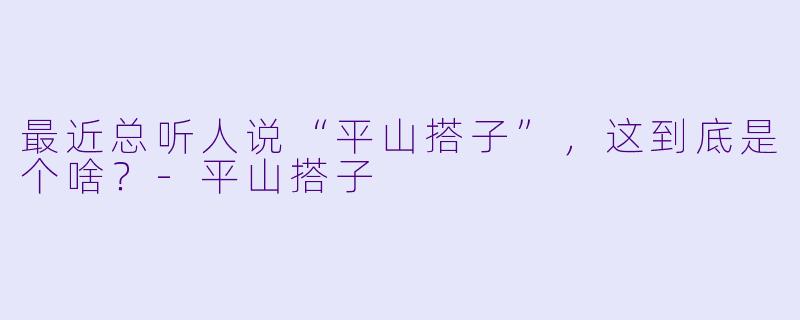 最近总听人说“平山搭子”,这到底是个啥?-平山搭子