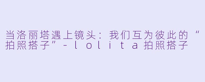 当洛丽塔遇上镜头：我们互为彼此的“拍照搭子”-lolita拍照搭子