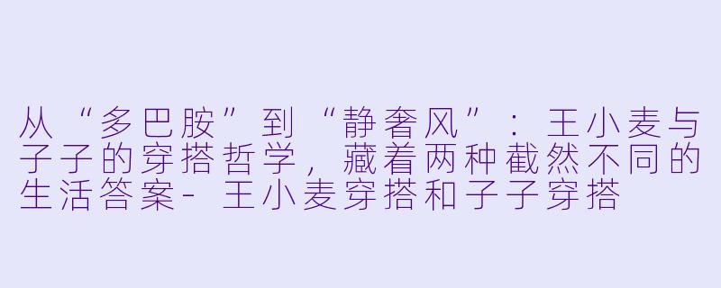 从“多巴胺”到“静奢风”:王小麦与子子的穿搭哲学,藏着两种截然不同的生活答案-王小麦穿搭和子子穿搭