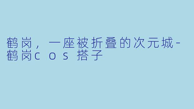 鹤岗,一座被折叠的次元城-鹤岗cos搭子