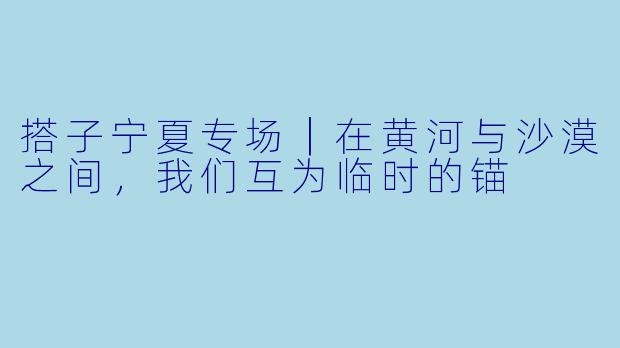 搭子宁夏专场|在黄河与沙漠之间,我们互为临时的锚