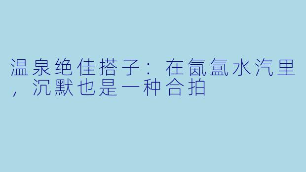 温泉绝佳搭子:在氤氲水汽里,沉默也是一种合拍