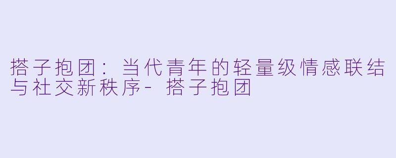 搭子抱团:当代青年的轻量级情感联结与社交新秩序-搭子抱团