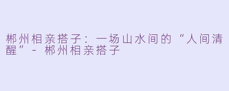 郴州相亲搭子:一场山水间的“人间清醒”-郴州相亲搭子