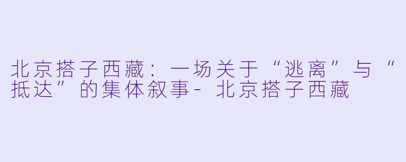 北京搭子西藏:一场关于“逃离”与“抵达”的集体叙事-北京搭子西藏