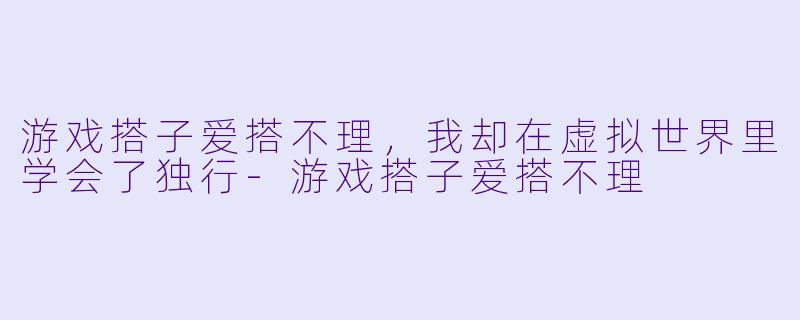 游戏搭子爱搭不理,我却在虚拟世界里学会了独行-游戏搭子爱搭不理