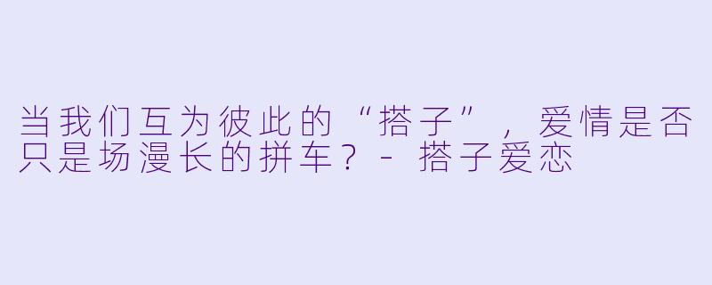 当我们互为彼此的“搭子”，爱情是否只是场漫长的拼车？-搭子爱恋